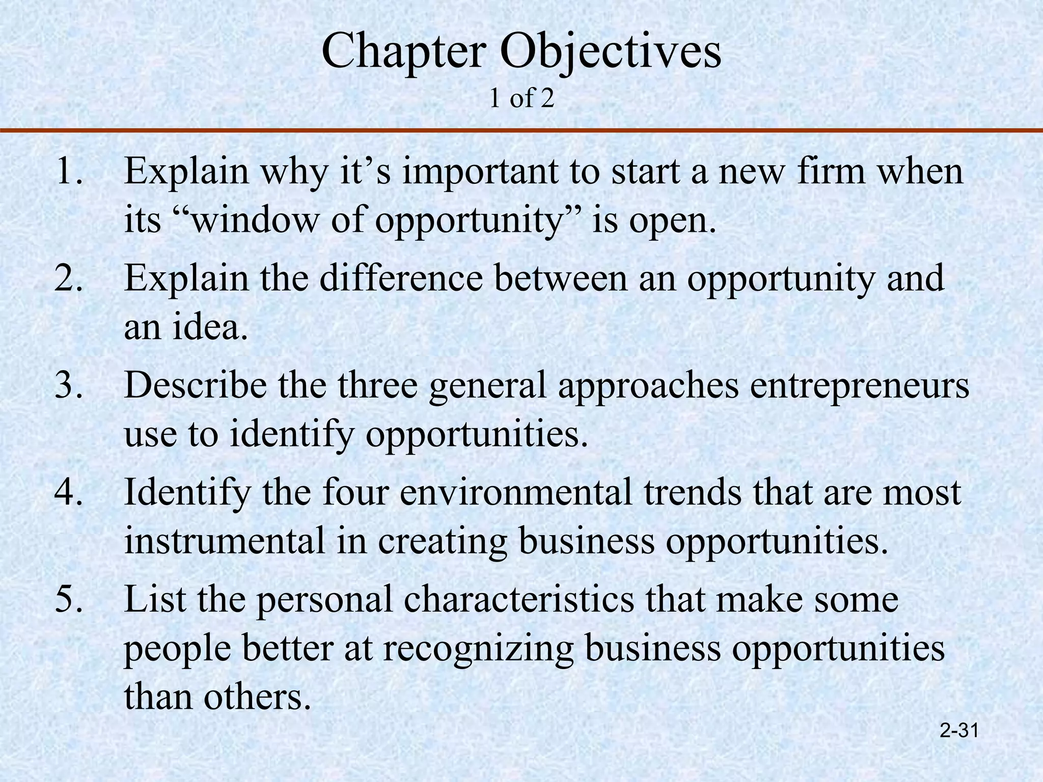 Chapter Objectives
1 of 2
1. Explain why it’s important to start a new firm when
its “window of opportunity” is open.
2. Explain the difference between an opportunity and
an idea.
3. Describe the three general approaches entrepreneurs
use to identify opportunities.
4. Identify the four environmental trends that are most
instrumental in creating business opportunities.
5. List the personal characteristics that make some
people better at recognizing business opportunities
than others.
2-31
 