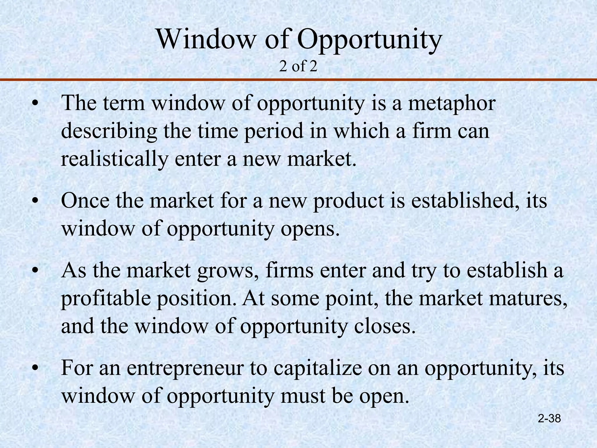 Window of Opportunity
2 of 2
• The term window of opportunity is a metaphor
describing the time period in which a firm can
realistically enter a new market.
• Once the market for a new product is established, its
window of opportunity opens.
• As the market grows, firms enter and try to establish a
profitable position. At some point, the market matures,
and the window of opportunity closes.
• For an entrepreneur to capitalize on an opportunity, its
window of opportunity must be open.
2-38
 