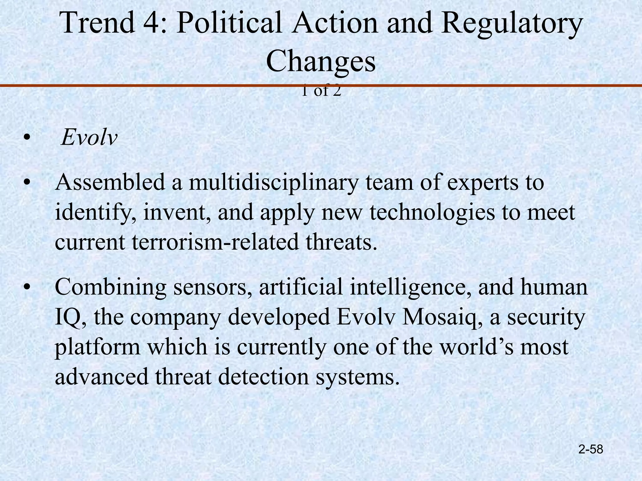 Trend 4: Political Action and Regulatory
Changes
1 of 2
• Evolv
• Assembled a multidisciplinary team of experts to
identify, invent, and apply new technologies to meet
current terrorism-related threats.
• Combining sensors, artificial intelligence, and human
IQ, the company developed Evolv Mosaiq, a security
platform which is currently one of the world’s most
advanced threat detection systems.
2-58
 