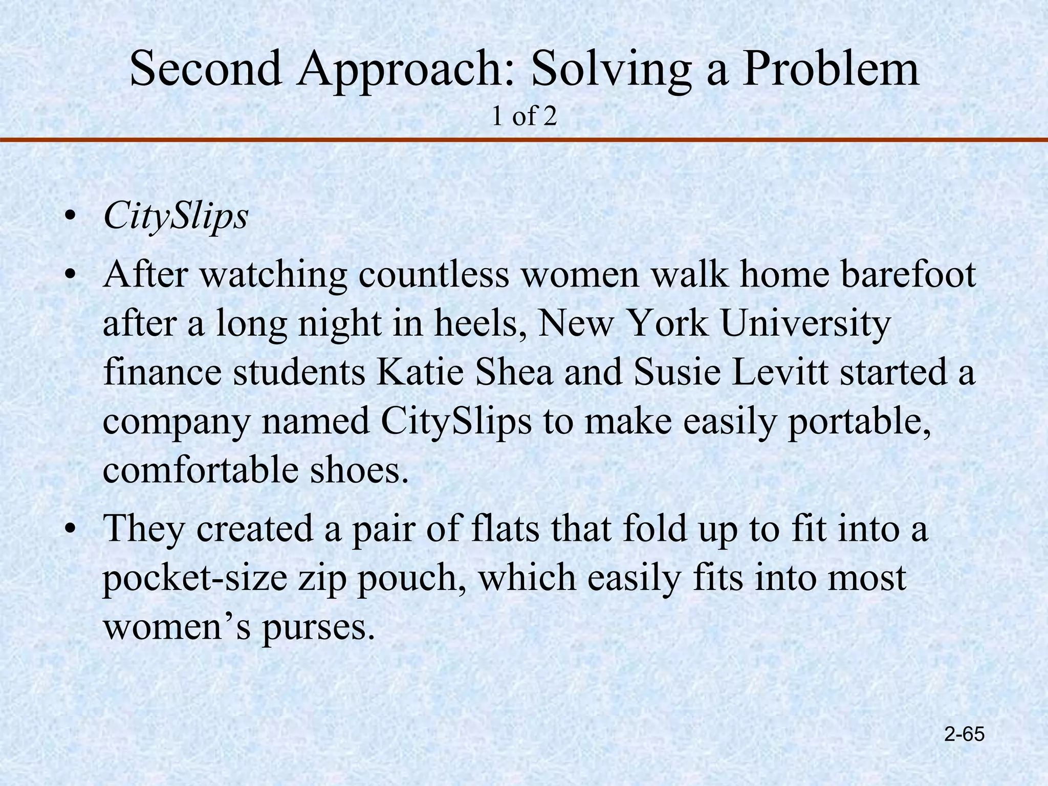 Second Approach: Solving a Problem
1 of 2
• CitySlips
• After watching countless women walk home barefoot
after a long night in heels, New York University
finance students Katie Shea and Susie Levitt started a
company named CitySlips to make easily portable,
comfortable shoes.
• They created a pair of flats that fold up to fit into a
pocket-size zip pouch, which easily fits into most
women’s purses.
2-65
 