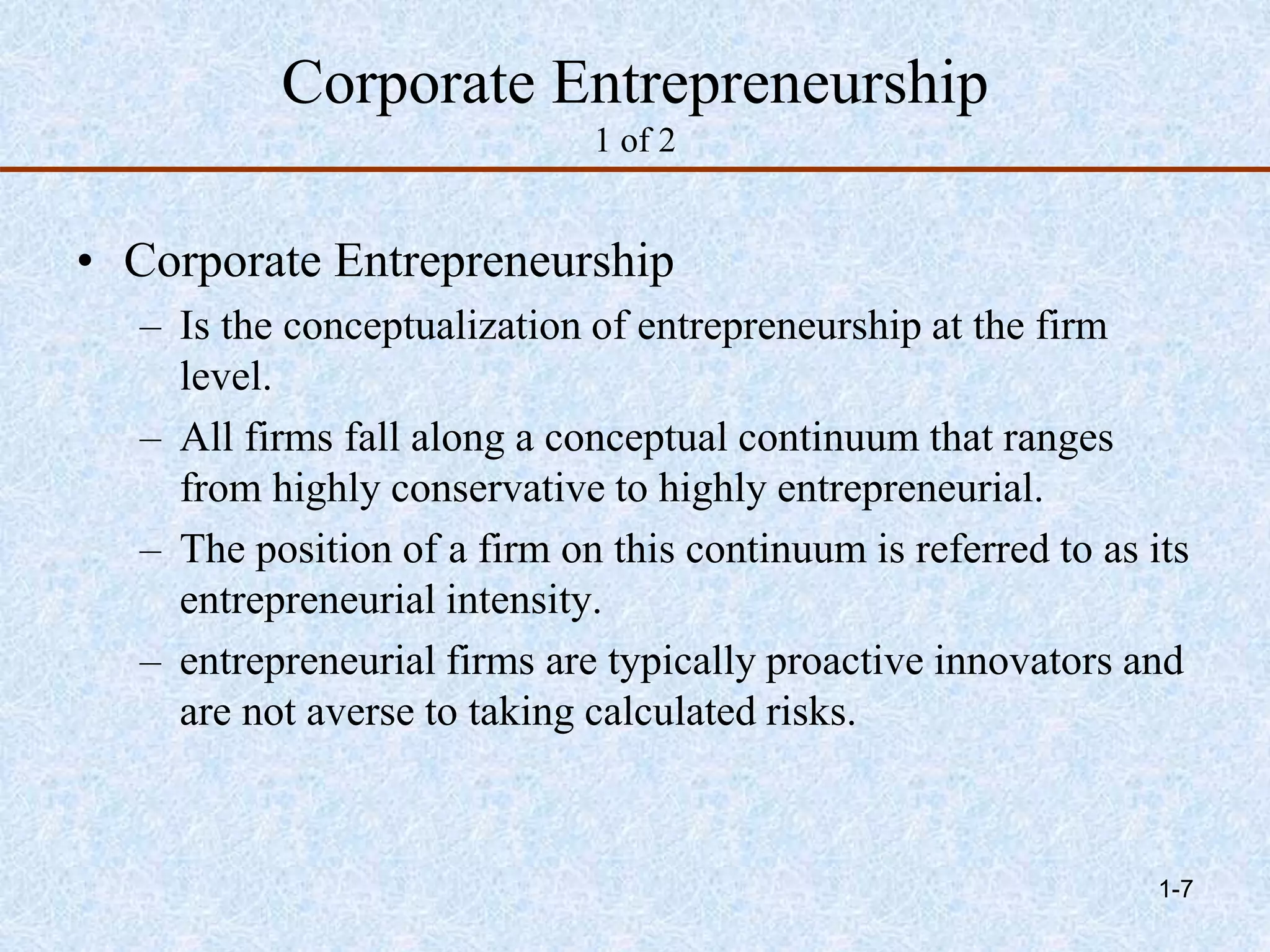 Corporate Entrepreneurship
1 of 2
• Corporate Entrepreneurship
– Is the conceptualization of entrepreneurship at the firm
level.
– All firms fall along a conceptual continuum that ranges
from highly conservative to highly entrepreneurial.
– The position of a firm on this continuum is referred to as its
entrepreneurial intensity.
– entrepreneurial firms are typically proactive innovators and
are not averse to taking calculated risks.
1-7
 