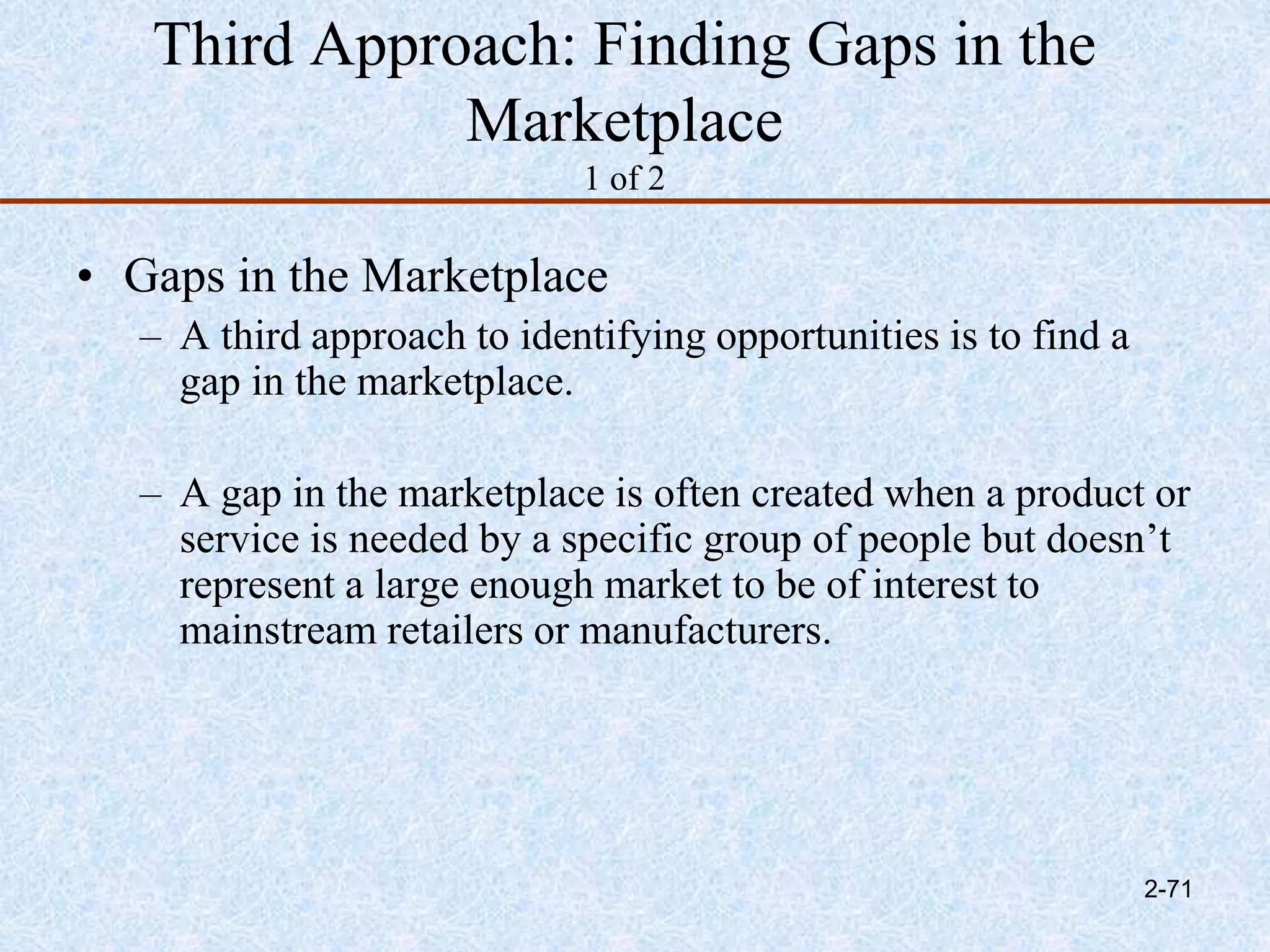 Third Approach: Finding Gaps in the
Marketplace
1 of 2
• Gaps in the Marketplace
– A third approach to identifying opportunities is to find a
gap in the marketplace.
– A gap in the marketplace is often created when a product or
service is needed by a specific group of people but doesn’t
represent a large enough market to be of interest to
mainstream retailers or manufacturers.
2-71
 