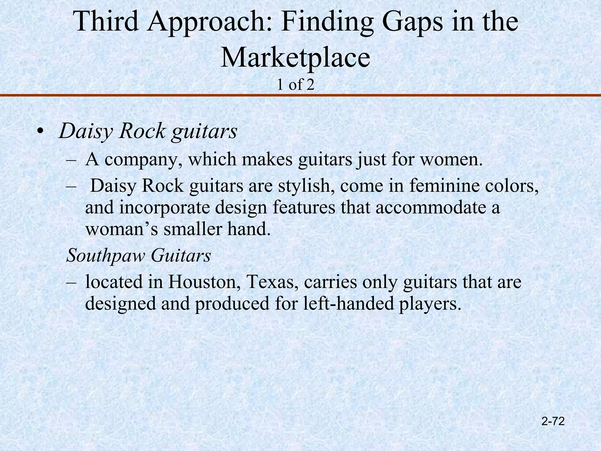 Third Approach: Finding Gaps in the
Marketplace
1 of 2
• Daisy Rock guitars
– A company, which makes guitars just for women.
– Daisy Rock guitars are stylish, come in feminine colors,
and incorporate design features that accommodate a
woman’s smaller hand.
Southpaw Guitars
– located in Houston, Texas, carries only guitars that are
designed and produced for left-handed players.
2-72
 