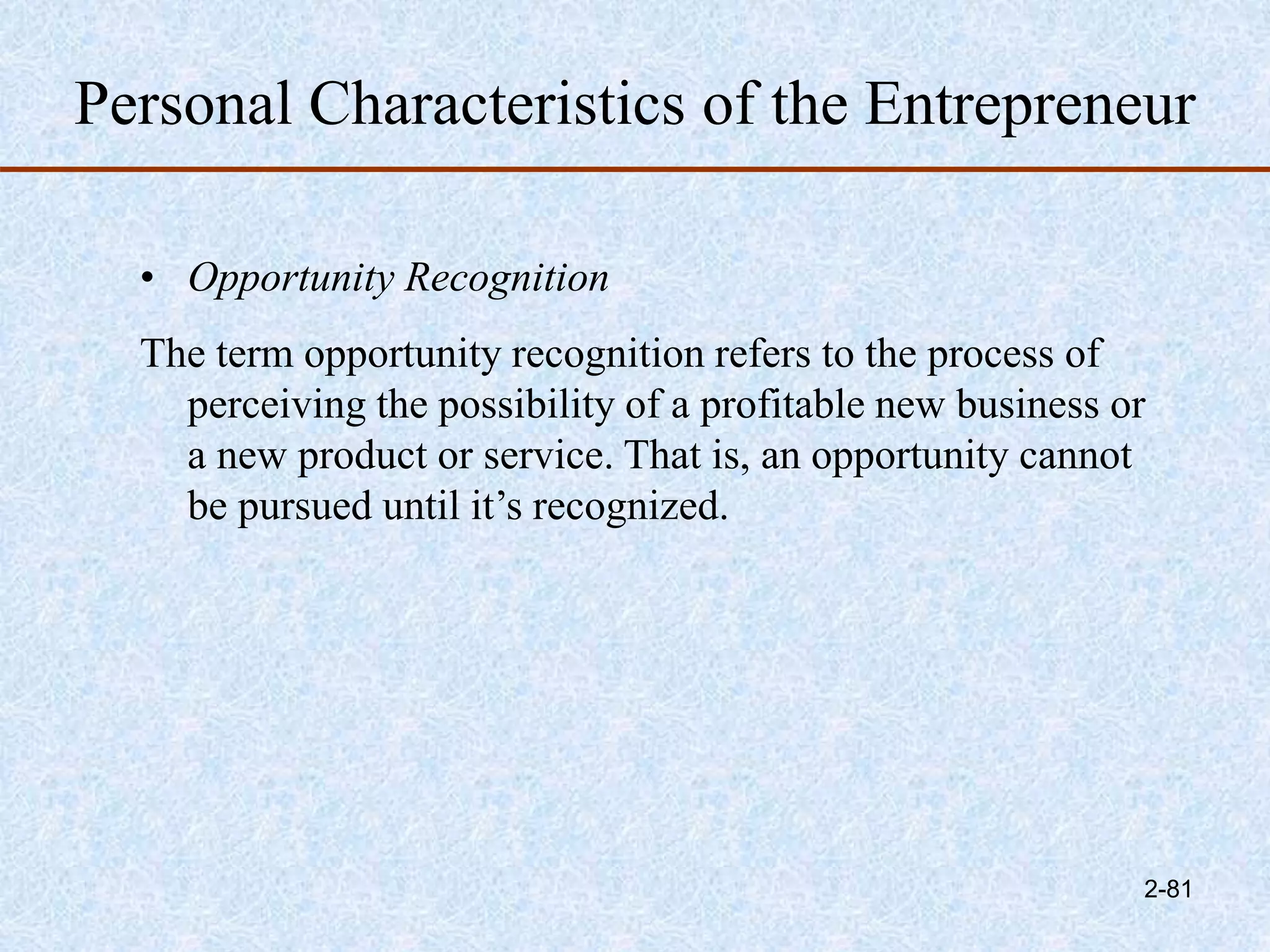Personal Characteristics of the Entrepreneur
• Opportunity Recognition
The term opportunity recognition refers to the process of
perceiving the possibility of a profitable new business or
a new product or service. That is, an opportunity cannot
be pursued until it’s recognized.
2-81
 