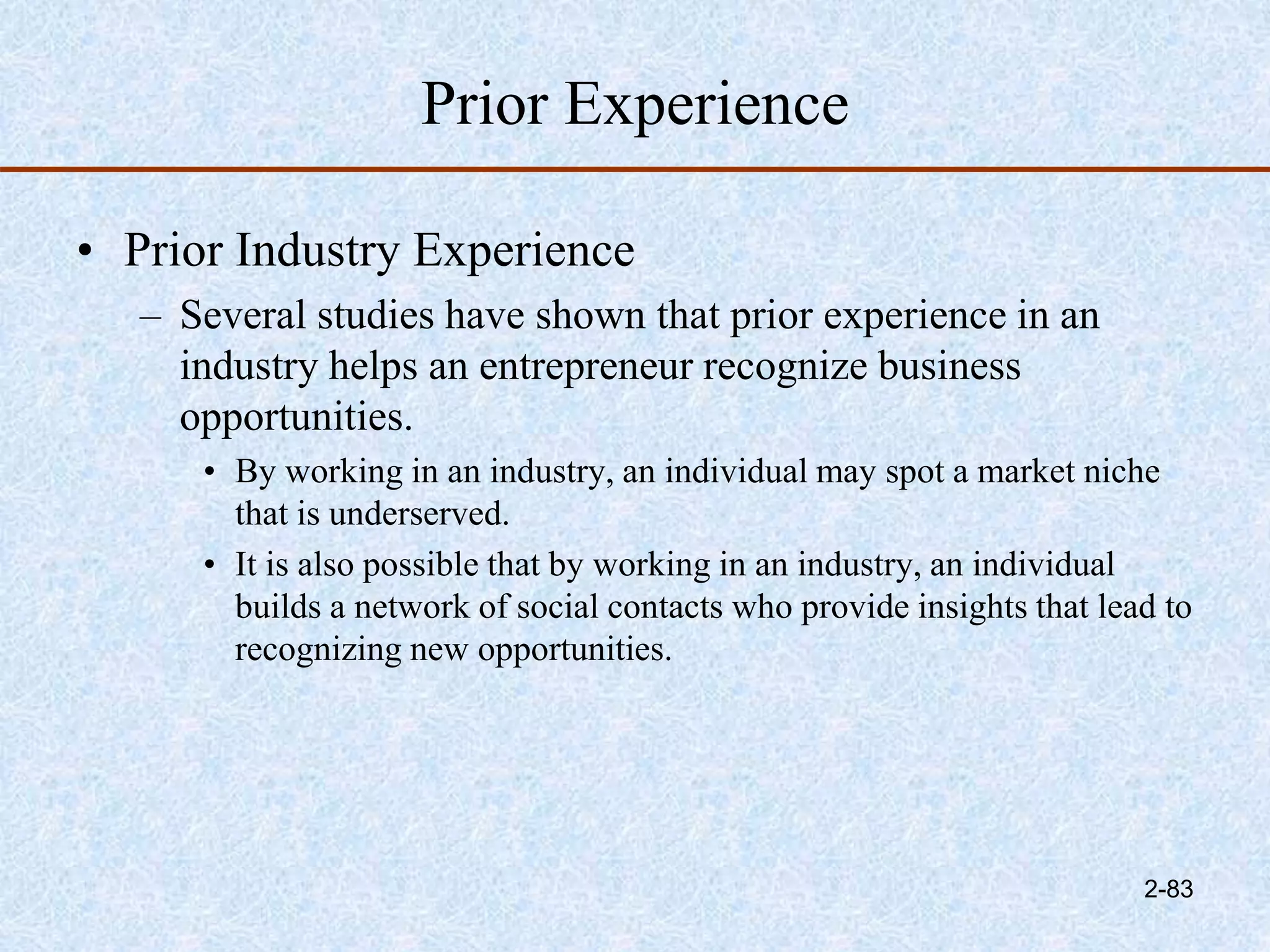 Prior Experience
• Prior Industry Experience
– Several studies have shown that prior experience in an
industry helps an entrepreneur recognize business
opportunities.
• By working in an industry, an individual may spot a market niche
that is underserved.
• It is also possible that by working in an industry, an individual
builds a network of social contacts who provide insights that lead to
recognizing new opportunities.
2-83
 