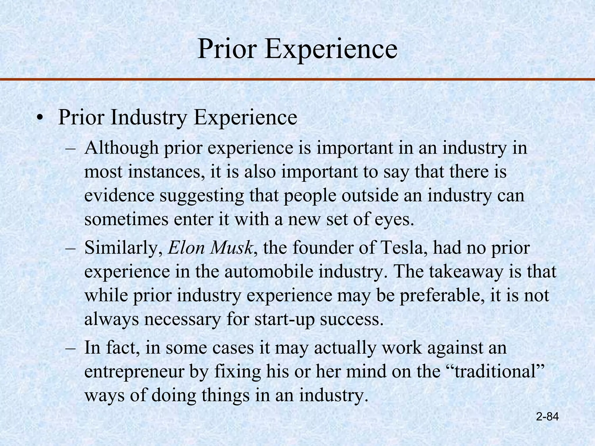 Prior Experience
• Prior Industry Experience
– Although prior experience is important in an industry in
most instances, it is also important to say that there is
evidence suggesting that people outside an industry can
sometimes enter it with a new set of eyes.
– Similarly, Elon Musk, the founder of Tesla, had no prior
experience in the automobile industry. The takeaway is that
while prior industry experience may be preferable, it is not
always necessary for start-up success.
– In fact, in some cases it may actually work against an
entrepreneur by fixing his or her mind on the “traditional”
ways of doing things in an industry.
2-84
 