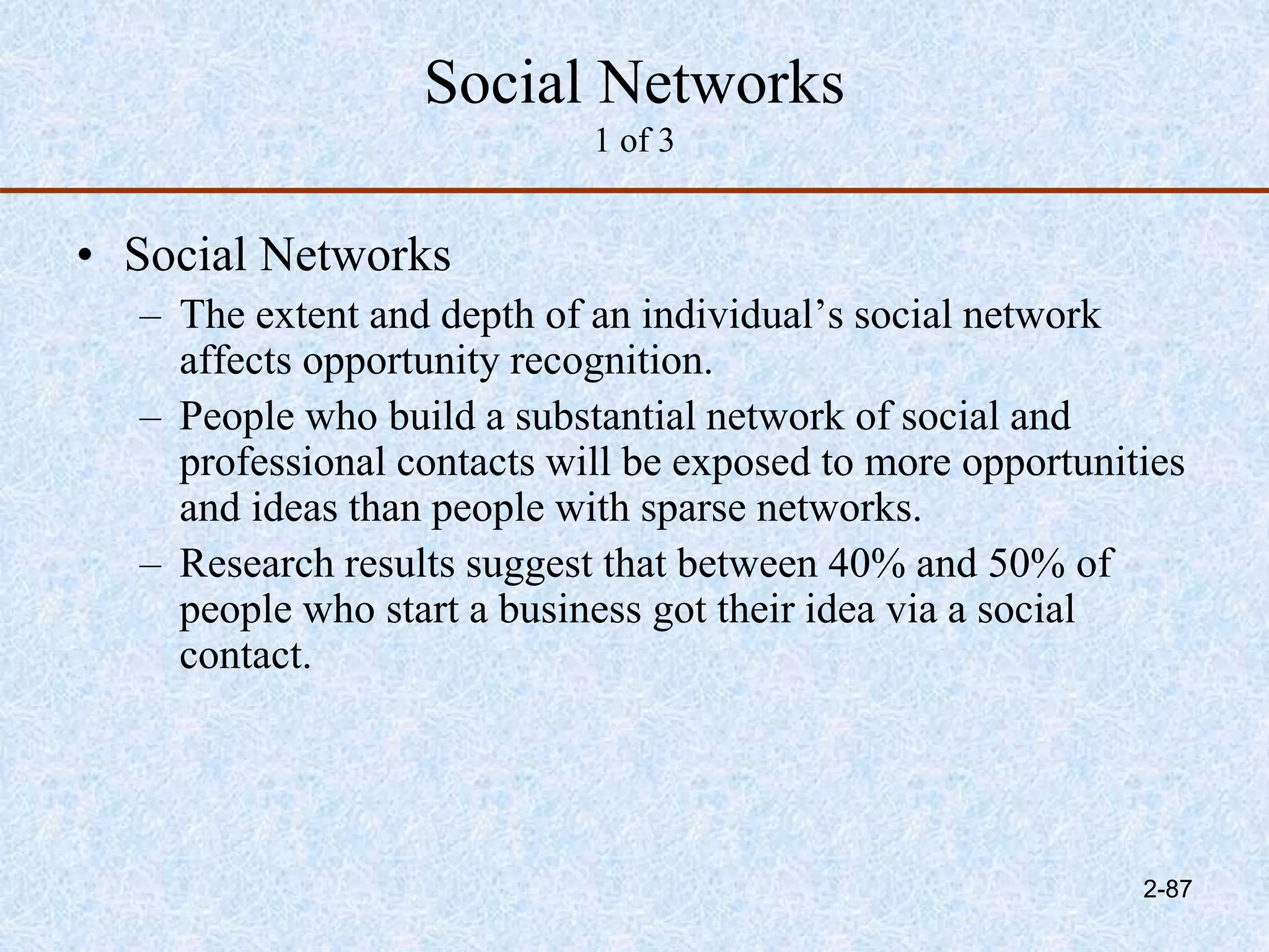 Social Networks
1 of 3
• Social Networks
– The extent and depth of an individual’s social network
affects opportunity recognition.
– People who build a substantial network of social and
professional contacts will be exposed to more opportunities
and ideas than people with sparse networks.
– Research results suggest that between 40% and 50% of
people who start a business got their idea via a social
contact.
2-87
 