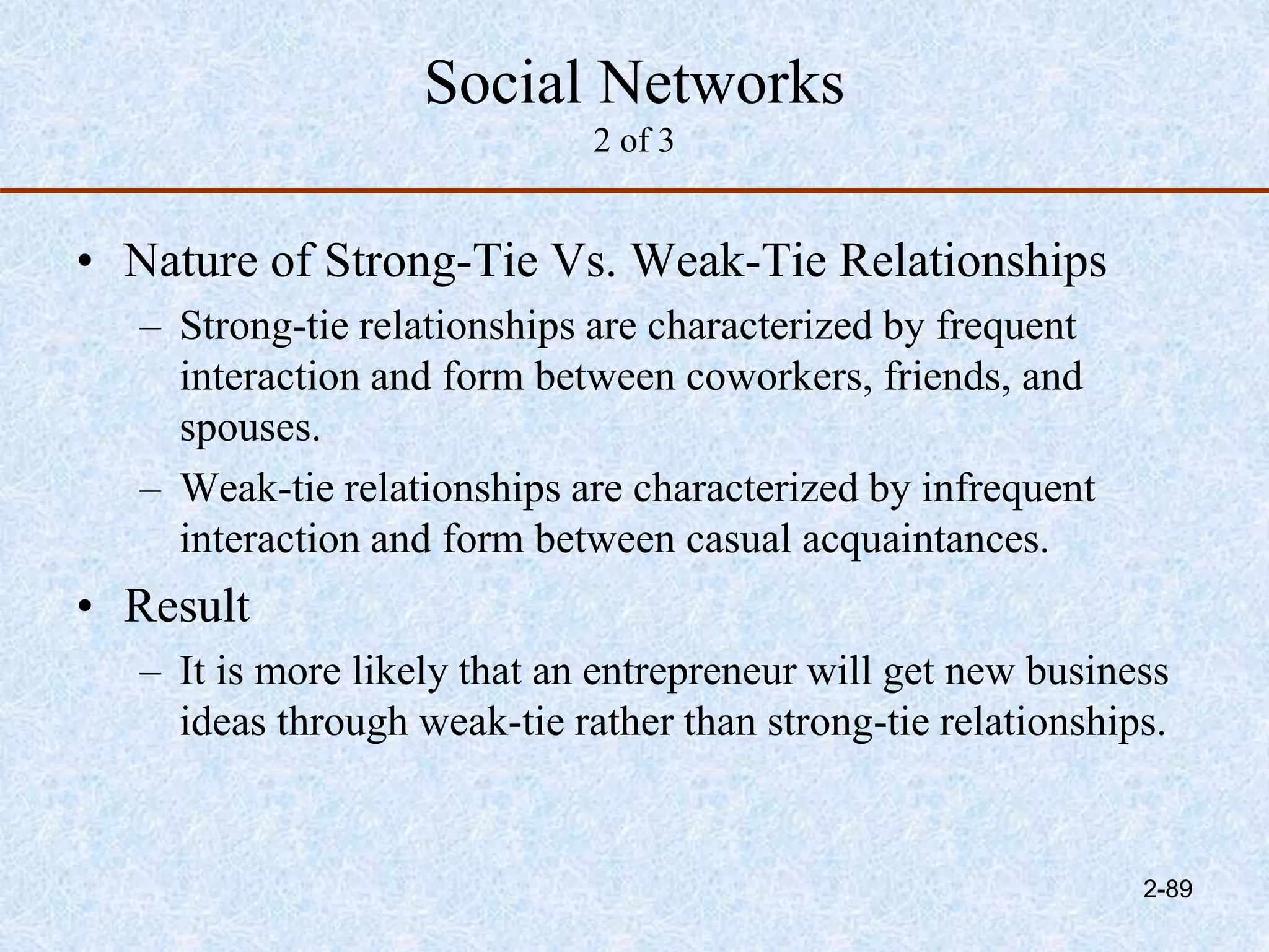 Social Networks
2 of 3
• Nature of Strong-Tie Vs. Weak-Tie Relationships
– Strong-tie relationships are characterized by frequent
interaction and form between coworkers, friends, and
spouses.
– Weak-tie relationships are characterized by infrequent
interaction and form between casual acquaintances.
• Result
– It is more likely that an entrepreneur will get new business
ideas through weak-tie rather than strong-tie relationships.
2-89
 