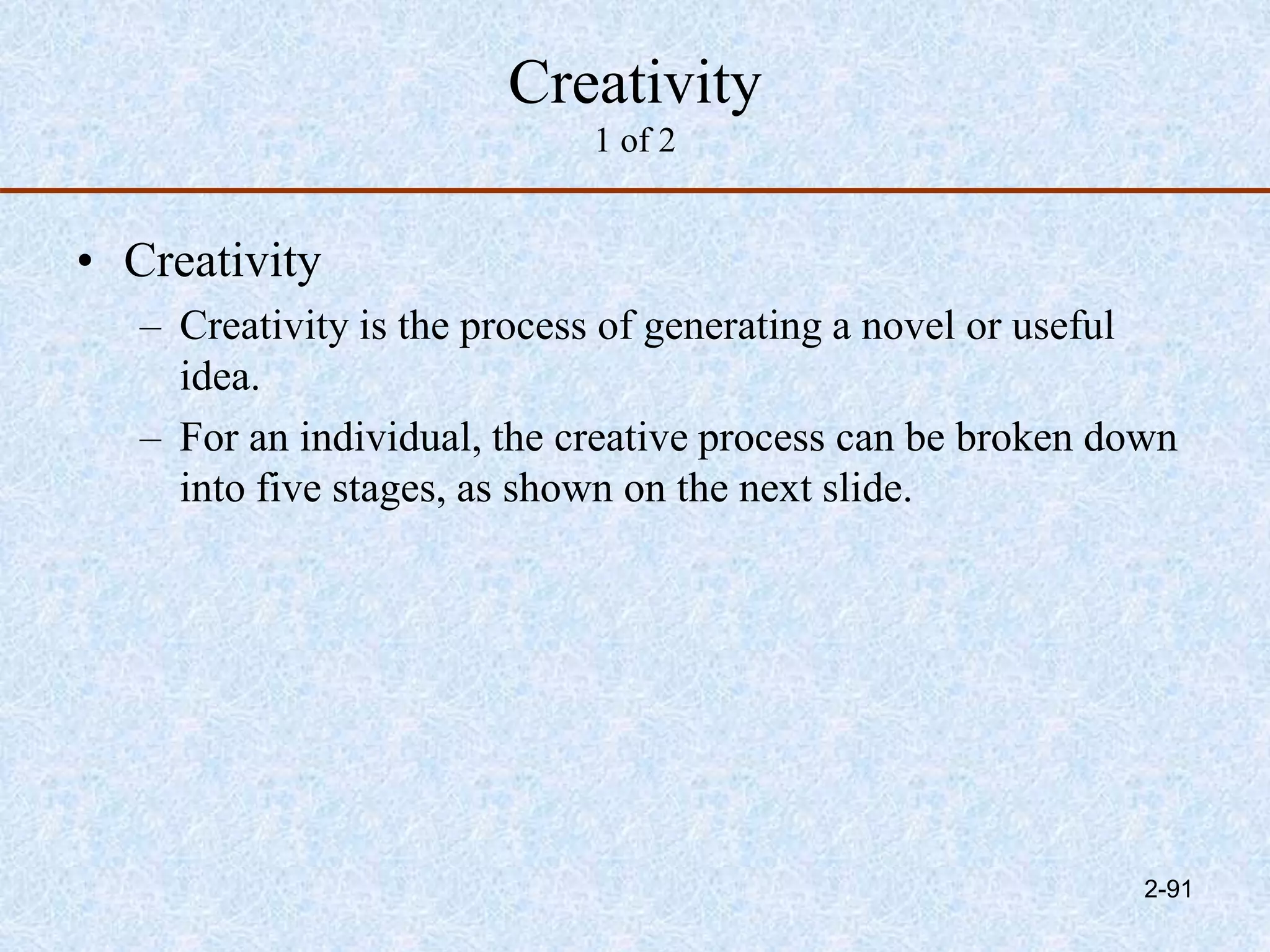 Creativity
1 of 2
• Creativity
– Creativity is the process of generating a novel or useful
idea.
– For an individual, the creative process can be broken down
into five stages, as shown on the next slide.
2-91
 