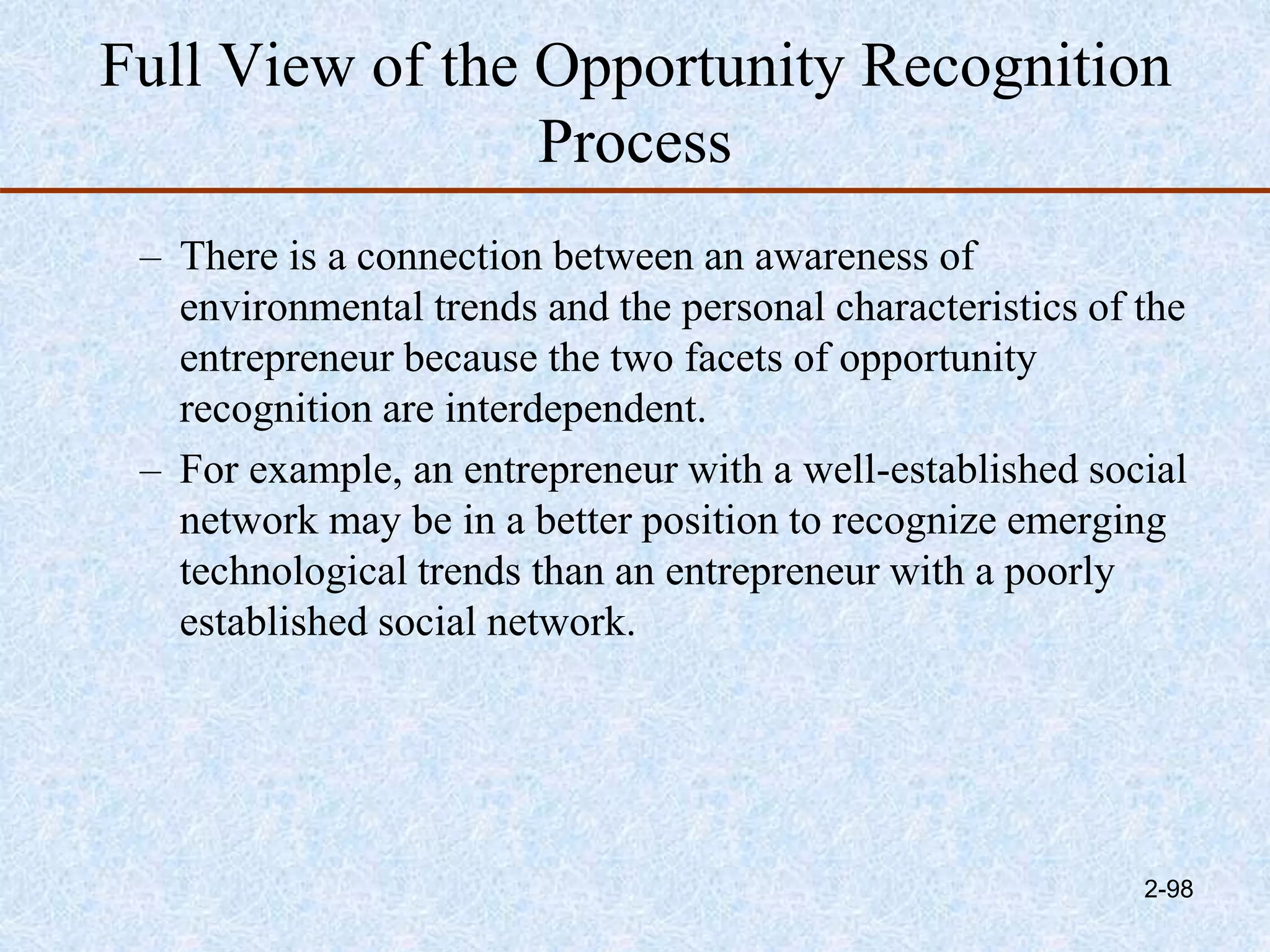 Full View of the Opportunity Recognition
Process
– There is a connection between an awareness of
environmental trends and the personal characteristics of the
entrepreneur because the two facets of opportunity
recognition are interdependent.
– For example, an entrepreneur with a well-established social
network may be in a better position to recognize emerging
technological trends than an entrepreneur with a poorly
established social network.
2-98
 