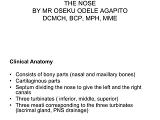 THE NOSE
BY MR OSEKU ODELE AGAPITO
DCMCH, BCP, MPH, MME
Clinical Anatomy
• Consists of bony parts (nasal and maxillary bones)
• Cartilaginous parts
• Septum dividing the nose to give the left and the right
canals
• Three turbinates ( inferior, middle, superior)
• Three meati corresponding to the three turbinates
(lacrimal gland, PNS drainage)
 