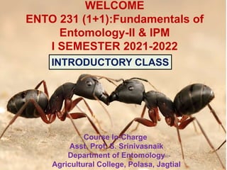 WELCOME
ENTO 231 (1+1):Fundamentals of
Entomology-II & IPM
I SEMESTER 2021-2022
Course In-Charge
Asst. Prof. S. Srinivasnaik
Department of Entomology
Agricultural College, Polasa, Jagtial
INTRODUCTORY CLASS
 