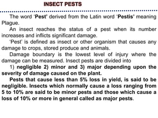 INSECT PESTS
The word ‘Pest’ derived from the Latin word ‘Pestis’ meaning
Plague.
An insect reaches the status of a pest when its number
increases and inflicts significant damage.
‘Pest’ is defined as insect or other organism that causes any
damage to crops, stored produce and animals.
Damage boundary is the lowest level of injury where the
damage can be measured. Insect pests are divided into
1) negligible 2) minor and 3) major depending upon the
severity of damage caused on the plant.
Pests that cause less than 5% loss in yield, is said to be
negligible. Insects which normally cause a loss ranging from
5 to 10% are said to be minor pests and those which cause a
loss of 10% or more in general called as major pests.
 