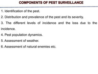 COMPONENTS OF PEST SURVEILLANCE
1. Identification of the pest.
2. Distribution and prevalence of the pest and its severity.
3. The different levels of incidence and the loss due to the
incidence.
4. Pest population dynamics.
5. Assessment of weather.
6. Assessment of natural enemies etc.
 