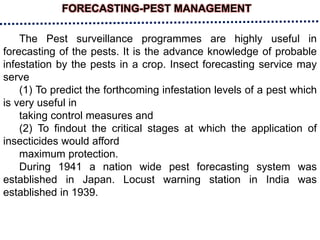 FORECASTING-PEST MANAGEMENT
The Pest surveillance programmes are highly useful in
forecasting of the pests. It is the advance knowledge of probable
infestation by the pests in a crop. Insect forecasting service may
serve
(1) To predict the forthcoming infestation levels of a pest which
is very useful in
taking control measures and
(2) To findout the critical stages at which the application of
insecticides would afford
maximum protection.
During 1941 a nation wide pest forecasting system was
established in Japan. Locust warning station in India was
established in 1939.
 