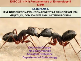Course In-Charge
Mr.S.Srinivasnaik
Assistant Professor
Department of Entomology
Lecture.No.5
IPM INTRODUCTION-EVOLUTION-CONCEPTS & PRINCIPLES OF IPM-
GEP,ETL, EIL, COMPONENTS AND LIMITATIONS OF IPM
ENTO 231 (1+1):Fundamentals of Entomology-II
& IPM
 