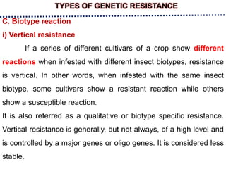 TYPES OF GENETIC RESISTANCE
C. Biotype reaction
i) Vertical resistance
If a series of different cultivars of a crop show different
reactions when infested with different insect biotypes, resistance
is vertical. In other words, when infested with the same insect
biotype, some cultivars show a resistant reaction while others
show a susceptible reaction.
It is also referred as a qualitative or biotype specific resistance.
Vertical resistance is generally, but not always, of a high level and
is controlled by a major genes or oligo genes. It is considered less
stable.
 