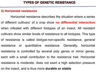 TYPES OF GENETIC RESISTANCE
ii) Horizontal resistance
Horizontal resistance describes the situation where a series
of different cultivars’ of a crop show no differential interaction
when infested with different biotypes of an insect. All resistant
cultivars show similar levels of resistance to all biotypes. This type
of resistance is called biotype-non-specific resistance, general
resistance or quantitative resistance. Generally, horizontal
resistance is controlled by several poly genes or minor genes,
each with a small contribution to the resistance trait. Horizontal
resistance is moderate, does not exert a high selection pressure
on the insect, and is thus more durable or stable
 