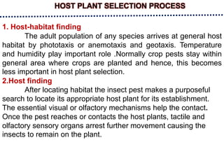 HOST PLANT SELECTION PROCESS
1. Host-habitat finding
The adult population of any species arrives at general host
habitat by phototaxis or anemotaxis and geotaxis. Temperature
and humidity play important role .Normally crop pests stay within
general area where crops are planted and hence, this becomes
less important in host plant selection.
2.Host finding
After locating habitat the insect pest makes a purposeful
search to locate its appropriate host plant for its establishment.
The essential visual or olfactory mechanisms help the contact.
Once the pest reaches or contacts the host plants, tactile and
olfactory sensory organs arrest further movement causing the
insects to remain on the plant.
 