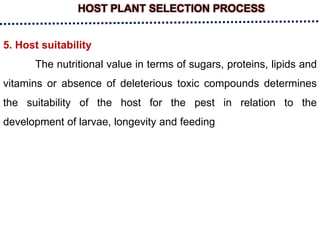 HOST PLANT SELECTION PROCESS
5. Host suitability
The nutritional value in terms of sugars, proteins, lipids and
vitamins or absence of deleterious toxic compounds determines
the suitability of the host for the pest in relation to the
development of larvae, longevity and feeding
 