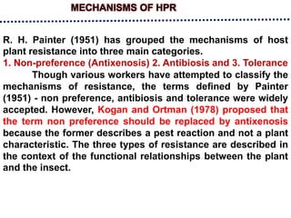 MECHANISMS OF HPR
R. H. Painter (1951) has grouped the mechanisms of host
plant resistance into three main categories.
1. Non-preference (Antixenosis) 2. Antibiosis and 3. Tolerance
Though various workers have attempted to classify the
mechanisms of resistance, the terms defined by Painter
(1951) - non preference, antibiosis and tolerance were widely
accepted. However, Kogan and Ortman (1978) proposed that
the term non preference should be replaced by antixenosis
because the former describes a pest reaction and not a plant
characteristic. The three types of resistance are described in
the context of the functional relationships between the plant
and the insect.
 