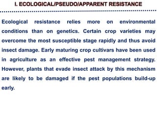 I. ECOLOGICAL/PSEUDO/APPARENT RESISTANCE
Ecological resistance relies more on environmental
conditions than on genetics. Certain crop varieties may
overcome the most susceptible stage rapidly and thus avoid
insect damage. Early maturing crop cultivars have been used
in agriculture as an effective pest management strategy.
However, plants that evade insect attack by this mechanism
are likely to be damaged if the pest populations build-up
early.
 