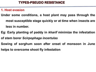 TYPES-PSEUDO RESISTANCE
1. Host evasion
Under some conditions, a host plant may pass through the
most susceptible stage quickly or at time when insects are
less in number.
Eg: Early planting of paddy in kharif minimize the infestation
of stem borer Scirpophaga incertulas
Sowing of sorghum soon after onset of monsoon in June
helps to overcome shoot fly infestation
 