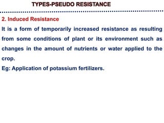 TYPES-PSEUDO RESISTANCE
2. Induced Resistance
It is a form of temporarily increased resistance as resulting
from some conditions of plant or its environment such as
changes in the amount of nutrients or water applied to the
crop.
Eg: Application of potassium fertilizers.
 