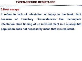 TYPES-PSEUDO RESISTANCE
3.Host escape
It refers to lack of infestation or injury to the host plant
because of transitory circumstances like incomplete
infestation, thus finding of un infested plant in a susceptible
population does not necessarily mean that it is resistant.
 