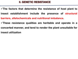 II. GENETIC RESISTANCE
The factors that determine the resistance of host plant to
insect establishment include the presence of structural
barriers, allelochemicals and nutritional imbalance.
These resistance qualities are heritable and operate in a
concerted manner, and tend to render the plant unsuitable for
insect utilization
 