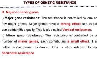 TYPES OF GENETIC RESISTANCE
B. Major or minor genes
i) Major gene resistance: The resistance is controlled by one or
few major genes. Major genes have a strong effect and these
can be identified easily. This is also called Vertical resistance.
ii) Minor gene resistance: The resistance is controlled by a
number of minor genes, each contributing a small effect. It is
called minor gene resistance. This is also referred to as
horizontal resistance
 