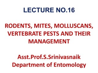 LECTURE NO.16
RODENTS, MITES, MOLLUSCANS,
VERTEBRATE PESTS AND THEIR
MANAGEMENT
Asst.Prof.S.Srinivasnaik
Department of Entomology
 
