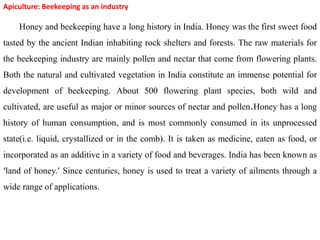 Apiculture: Beekeeping as an industry
Honey and beekeeping have a long history in India. Honey was the first sweet food
tasted by the ancient Indian inhabiting rock shelters and forests. The raw materials for
the beekeeping industry are mainly pollen and nectar that come from flowering plants.
Both the natural and cultivated vegetation in India constitute an immense potential for
development of beekeeping. About 500 flowering plant species, both wild and
cultivated, are useful as major or minor sources of nectar and pollen.Honey has a long
history of human consumption, and is most commonly consumed in its unprocessed
state(i.e. liquid, crystallized or in the comb). It is taken as medicine, eaten as food, or
incorporated as an additive in a variety of food and beverages. India has been known as
‘land of honey.’ Since centuries, honey is used to treat a variety of ailments through a
wide range of applications.
 