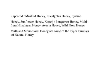 Rapeseed / Mustard Honey, Eucalyptus Honey, Lychee
Honey, Sunflower Honey, Karanj / Pongamea Honey, Multi-
flora Himalayan Honey, Acacia Honey, Wild Flora Honey,
Multi and Mono floral Honey are some of the major varieties
of Natural Honey.
 