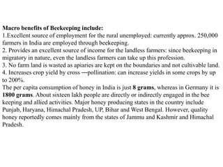 Macro benefits of Beekeeping include:
1.Excellent source of employment for the rural unemployed: currently approx. 250,000
farmers in India are employed through beekeeping.
2. Provides an excellent source of income for the landless farmers: since beekeeping in
migratory in nature, even the landless farmers can take up this profession.
3. No farm land is wasted as apiaries are kept on the boundaries and not cultivable land.
4. Increases crop yield by cross ––pollination: can increase yields in some crops by up
to 200%.
The per capita consumption of honey in India is just 8 grams, whereas in Germany it is
1800 grams. About sixteen lakh people are directly or indirectly engaged in the bee
keeping and allied activities. Major honey producing states in the country include
Punjab, Haryana, Himachal Pradesh, UP, Bihar and West Bengal. However, quality
honey reportedly comes mainly from the states of Jammu and Kashmir and Himachal
Pradesh.
 