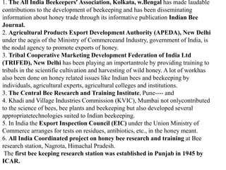 1. The All India Beekeepers’ Association, Kolkata, w.Bengal has made laudable
contributions to the development of beekeeping and has been disseminating
information about honey trade through its informative publication Indian Bee
Journal.
2. Agricultural Products Export Development Authority (APEDA), New Delhi
under the aegis of the Ministry of Commerceand Industry, government of India, is
the nodal agency to promote exports of honey.
3. Tribal Cooperative Marketing Development Federation of India Ltd
(TRIFED), New Delhi has been playing an importantrole by providing training to
tribals in the scientific cultivation and harvesting of wild honey. A lot of workhas
also been done on honey related issues like Indian bees and beekeeping by
individuals, agricultural experts, agricultural colleges and institutions.
3. The Central Bee Research and Training Institute, Pune---- and
4. Khadi and Village Industries Commission (KVIC), Mumbai not onlycontributed
to the science of bees, bee plants and beekeeping but also developed several
appropriatetechnologies suited to Indian beekeeping.
5. In India the Export Inspection Council (EIC) under the Union Ministry of
Commerce arranges for tests on residues, antibiotics, etc., in the honey meant.
6. All India Coordinated project on honey bee research and training at Bee
research station, Nagrota, Himachal Pradesh.
The first bee keeping research station was established in Punjab in 1945 by
ICAR.
 