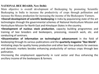 NATIONAL BEE BOARD, New Delhi:
Main objective is overall development of Beekeeping by promoting Scientific
Beekeeping in India to increase the productivity of crops through pollination and
increase the Honey production for increasing the income of the Beekeepers/ Farmers.
•Overall development of scientific beekeeping in India by popularizing state of the art
technologies through the governmental schemes of National Horticulture Mission and
Horticulture Mission for North East and Himalayan States in the country.
•Development of nucleus stock production, capacity building programmes and
training of bee breeders and beekeepers, processing, research work, etc. and
conducting of seminars.
•Dissemination of information on technological advancement in the field of
beekeeping through its various publications and the quarterly magazine “Bee World”.
•Initiating steps for quality honey production and other bee hive products for overseas
and domestic markets besides enhancing productivity of various crops through bee
pollination.
•Increasing the employment opportunity in rural sector and thus enhancing the
ancillary income of the beekeepers & farmers.
 