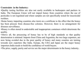 Constraints in the Industry:
•Quality testing facilities are also not easily available to beekeepers and packers in
India. The European Union will not import honey from countries where the use of
pesticides is not regulated and where samples are not specifically tested for insecticidal
residues.
•Some honey importing countries also insist on a certificate to the effect that the honey
has been procure from disease-free colonies. However, there is no arrangement for
diseases surveillance.
•Honey is often stored in undesirable and inappropriate containers which deteriorate the
quality.
•Above all, the processing of honey has to be of high standards so that quality
deterioration is minimal. Imports from China and Argentina, the two large exporters, are
now being avoided due to the poor quality of honey and many counties are turning
towards new exporters like India. Europe, the USA and Japan are the major honey
importers.India needs to build the confidence of world buyers.
•The price, supply, purity and service are the major determinants in the honey industry..
 
