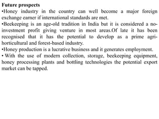 Future prospects
•Honey industry in the country can well become a major foreign
exchange earner if international standards are met.
•Beekeeping is an age-old tradition in India but it is considered a no-
investment profit giving venture in most areas.Of late it has been
recognised that it has the potential to develop as a prime agri-
horticultural and forest-based industry.
•Honey production is a lucrative business and it generates employment.
• With the use of modern collection, storage, beekeeping equipment,
honey processing plants and bottling technologies the potential export
market can be tapped.
 