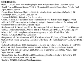REFERENCES:
•Abrol, D.P.2010. Bees and Bee keeping in India. Kalyani Publishers, Ludhiana. Pp450
•David, B.V and Kumara Swami, T. 2016. Elements of Economic Entomology, Popular Book
Depot, Madras. Pp536
•Ganga, G and Sulochana Chetty, J. 2008. An introduction to sericulture. Oxford and IBH
Publishing Co.Pvt.Ltd., New Delhi. Pp160
•Gautam, R.D.2008. Biological Pest Suppression
•Ghorai, N. 1995. Lac culture in India. International Books & Periodicals Supply Service.
•Jolly, M.S. 1987. Appropriate sericulture techniques . International center for training and
research in tropical sericulture, Mysore. Pp209
•Krishnaswami, S., Narasimma, M.N., Suryanarayan, S.K and Kumararaj,S. 1995. Silkworm
Rearing. Sericulture Manual 2. Oxford and IBH Publishing Co.Pvt.Ltd., New Delhi. Pp150
•Mishra, R.C.1995. Honeybees and their management in India. ICAR, New Delhi.
•Patnaik, R.K.2008. Mulberry Cultivation
•Rangaswami, G., Narasimhanna, M.N., Kasiviswanatham, K., Sastry, C.R and Jolly, M.S. 1995.
Mulberry Cultivation. Sericulture Manual 2. Oxford and IBH Publishing Co.Pvt.Ltd.,New Delhi.
Pp150
•Sailesh Chattopadhyay. 2011. Introduction to lac and lac culture. Tech. Bulletin.FBTI:01/2011
•Abrol, D.P.2010. Bees and Bee keeping in India. Kalyani Publishers, Ludhiana. Pp450
•David, B.V and Kumara Swami, T. 2016. Elements of Economic Entomology, Popular Book
Depot, Madras. Pp536
•Ganga, G and Sulochana Chetty, J. 2008. An introduction to sericulture. Oxford and IBH
Publishing Co.Pvt.Ltd., New Delhi. Pp160
•Gautam, R.D.2008. Biological Pest Suppression
 
