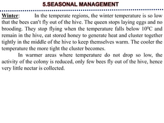 5.SEASONAL MANAGEMENT
Winter: In the temperate regions, the winter temperature is so low
that the bees can’t fly out of the hive. The queen stops laying eggs and no
brooding. They stop flying when the temperature falls below 100C and
remain in the hive, eat stored honey to generate heat and cluster together
tightly in the middle of the hive to keep themselves warm. The cooler the
temperature the more tight the cluster becomes.
In warmer areas where temperature do not drop so low, the
activity of the colony is reduced, only few bees fly out of the hive, hence
very little nectar is collected.
 
