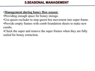 5.SEASONAL MANAGEMENT
•Management during honey flow season:
•Providing enough space for honey storage.
•Use queen excluder to stop queen bee movement into super frame.
•Provide empty frames with comb foundation sheets to make new
combs.
•Check the super and remove the super frames when they are fully
sealed for honey extraction.
 