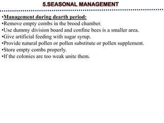 5.SEASONAL MANAGEMENT
•Management during dearth period:
•Remove empty combs in the brood chamber.
•Use dummy division board and confine bees is a smaller area.
•Give artificial feeding with sugar syrup.
•Provide natural pollen or pollen substitute or pollen supplement.
•Store empty combs properly.
•If the colonies are too weak unite them.
 