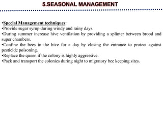 5.SEASONAL MANAGEMENT
•Special Management techniques:
•Provide sugar syrup during windy and rainy days.
•During summer increase hive ventilation by providing a splinter between brood and
super chambers.
•Confine the bees in the hive for a day by closing the entrance to protect against
pesticide poisoning.
•Replace the queen if the colony is highly aggressive.
•Pack and transport the colonies during night to migratory bee keeping sites.
 