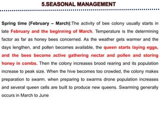 5.SEASONAL MANAGEMENT
Spring time (February – March):The activity of bee colony usually starts in
late February and the beginning of March. Temperature is the determining
factor as far as honey bees concerned. As the weather gets warmer and the
days lengthen, and pollen becomes available, the queen starts laying eggs,
and the bees become active gathering nectar and pollen and storing
honey in combs. Then the colony increases brood rearing and its population
increase to peak size. When the hive becomes too crowded, the colony makes
preparation to swarm. when preparing to swarms drone population increases
and several queen cells are built to produce new queens. Swarming generally
occurs in March to June
 