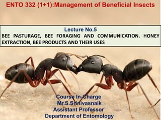 Course In-Charge
Mr.S.Srinivasnaik
Assistant Professor
Department of Entomology
Lecture No.5
BEE PASTURAGE, BEE FORAGING AND COMMUNICATION. HONEY
EXTRACTION, BEE PRODUCTS AND THEIR USES
ENTO 332 (1+1):Management of Beneficial Insects
 