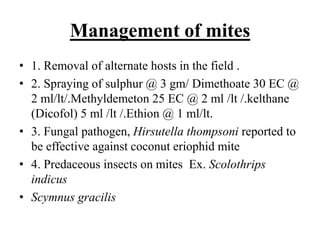 Management of mites
• 1. Removal of alternate hosts in the field .
• 2. Spraying of sulphur @ 3 gm/ Dimethoate 30 EC @
2 ml/lt/.Methyldemeton 25 EC @ 2 ml /lt /.kelthane
(Dicofol) 5 ml /lt /.Ethion @ 1 ml/lt.
• 3. Fungal pathogen, Hirsutella thompsoni reported to
be effective against coconut eriophid mite
• 4. Predaceous insects on mites Ex. Scolothrips
indicus
• Scymnus gracilis
 