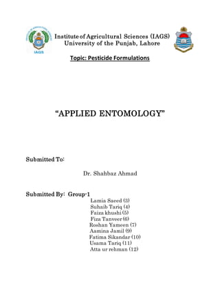 Institute of Agricultural Sciences (IAGS)
University of the Punjab, Lahore
Topic: Pesticide Formulations
“APPLIED ENTOMOLOGY”
Submitted To:
Dr. Shahbaz Ahmad
Submitted By: Group-1
Lamia Saeed (3)
Suhaib Tariq (4)
Faiza khushi (5)
Fiza Tanveer(6)
Roshan Yameen (7)
Aamina Jamil (9)
Fatima Sikandar (10)
Usama Tariq (11)
Atta ur rehman (12)
 