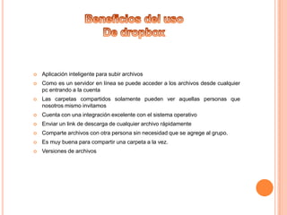 

Aplicación inteligente para subir archivos



Como es un servidor en línea se puede acceder a los archivos desde cualquier
pc entrando a la cuenta



Las carpetas compartidos solamente pueden ver aquellas personas que
nosotros mismo invitamos



Cuenta con una integración excelente con el sistema operativo



Enviar un link de descarga de cualquier archivo rápidamente



Comparte archivos con otra persona sin necesidad que se agrege al grupo.



Es muy buena para compartir una carpeta a la vez.



Versiones de archivos

 