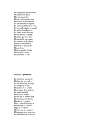 El dirigirse en la honestidad
El concebir los hijos
El criar sus sueños
El acariciar los momentos
El sendero de lo expuesto
La rara manera de expirar
La sermoneada tarea de orar
La benevolencia de un mortal
La secreción delo sucio
La forma de horrorizarse
El vestido que no queda
El zapato que muy alto
El maquillaje que se cae
La cara que se desploma
El tributo a la vanidad
El horror de parecer fea
El que dirán
El estar para los demás
El armar las causas
El destruirlas al final




Derechos y garantías

La prisión de un muerto
El alma que nos e eleva
La salvación que no llega
La vorágines de paz
El cadalso de la tertulia
El rebusque de el infierno
La servil santidad
El ajuste de cuentas
El orar por la perversidad
El sentenciar al culpable
El quitarle el paraíso
El succionar de el chupete
El manotear la caridad
El pedir el perdón
El creer que los ascensos
El desgastarse en lamentos
La perfección no alcanzada
 